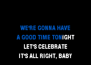 WE'RE GONNA HAVE
A GOOD TIME TONIGHT
LET'S CELEBRATE

IT'S ALL RIGHT, BABY I