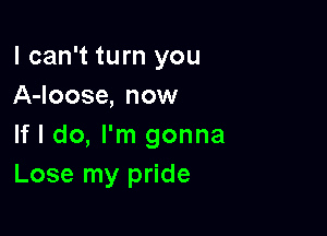 I can't turn you
A-loose, now

If I do, I'm gonna
Lose my pride