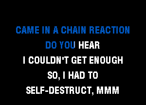 GAME IN A CHAIN REACTION
DO YOU HEAR
I COULDN'T GET ENOUGH
SO, I HAD TO
SELF-DESTRUCT, MMM