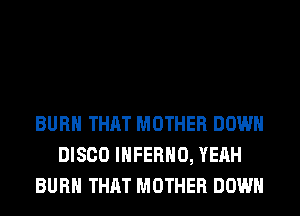 BURN THAT MOTHER DOWN
DISCO INFERNO, YEAH
BURN THAT MOTHER DOWN