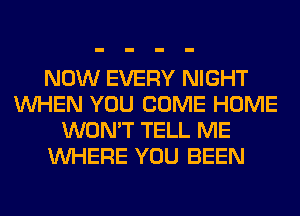 NOW EVERY NIGHT
WHEN YOU COME HOME
WON'T TELL ME
WHERE YOU BEEN
