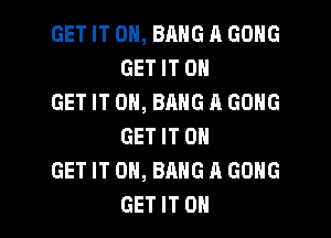 GET IT ON, BANG A GONG
GET IT 0

GET IT ON, BANG A GONG
GET IT 0

GET IT ON, BANG A GONG

GET IT OH I
