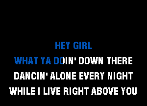 HEY GIRL
WHAT YA DOIH' DOWN THERE
DANCIH' ALONE EVERY NIGHT
WHILE I LIVE RIGHT ABOVE YOU