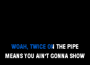 WOAH, TWICE ON THE PIPE
MEANS YOU AIN'T GONNA SHOW