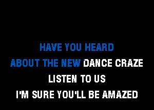 HAVE YOU HEARD
ABOUT THE NEW DANCE CRAZE
LISTEN TO US
I'M SURE YOU'LL BE AMAZED