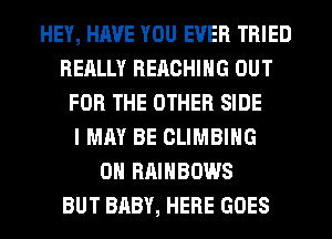 HEY, HAVE YOU EVER TRIED
REALLY REACHING OUT
FOR THE OTHER SIDE
I MAY BE CLIMBING
0H RAINBOWS
BUT BABY, HERE GOES