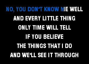 H0, YOU DON'T KNOW ME WELL
AND EVERY LITTLE THING
ONLY TIME WILL TELL
IF YOU BELIEVE
THE THINGS THAT I DO
AND WE'LL SEE IT THROUGH