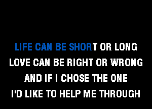 LIFE CAN BE SHORT 0R LONG
LOVE CAN BE RIGHT 0R WRONG
AND IF I CHOSE THE ONE
I'D LIKE TO HELP ME THROUGH
