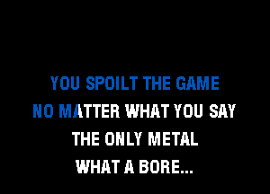 YOU SPOILT THE GAME
NO MATTER WHAT YOU SAY
THE ONLY METAL
WHAT A BORE...