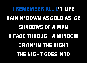 I REMEMBER ALL MY LIFE
RAIHIH' DOWN AS COLD AS ICE
SHADOWS OF A MAN
A FACE THROUGH A WINDOW
CRYIH' IN THE NIGHT
THE NIGHT GOES INTO