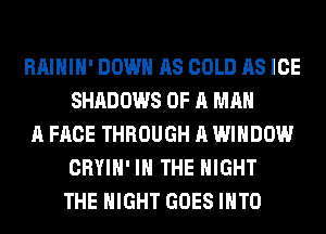 RAIHIH' DOWN AS COLD AS ICE
SHADOWS OF A MAN
A FACE THROUGH A WINDOW
CRYIH' IN THE NIGHT
THE NIGHT GOES INTO