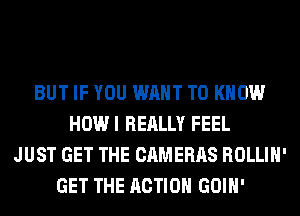 BUT IF YOU WANT TO KNOW
HOWI REALLY FEEL
JUST GET THE CAMERAS ROLLIH'
GET THE ACTION GOIH'
