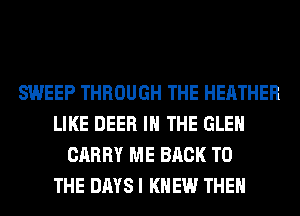 SWEEP THROUGH THE HEATHER
LIKE DEER IN THE GLEN
CARRY ME BACK TO
THE DAYS I KNEW THEN