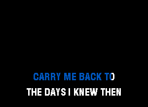 CARRY ME BACK TO
THE DAYS I KNEW THEN