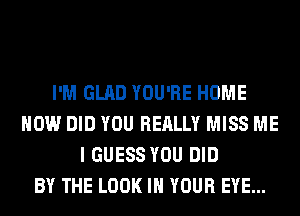 I'M GLAD YOU'RE HOME
HOW DID YOU REALLY MISS ME
I GUESS YOU DID
BY THE LOOK IN YOUR EYE...