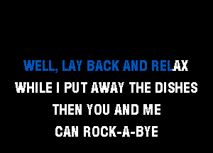 WELL, LAY BACK AND RELAX
WHILE I PUT AWAY THE DISHES
THEN YOU AND ME
CAN ROCK-A-BYE