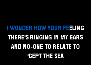 I WONDER HOW YOUR FEELING
THERE'S RIHGIHG IN MY EARS
AND HO-OHE T0 RELATE T0
'CEPT THE SEA