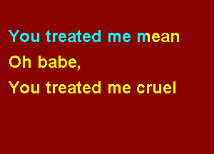 You treated me mean
Oh babe,

You treated me cruel