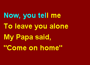 Now, you tell me
To leave you alone

My Papa said,
Come on home