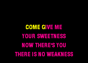 COME GIVE ME

YOUR SWEETNESS
HOW THERE'S YOU
THERE IS NO WEAKNESS