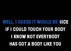 WELL, I GUESS IT WOULD BE NICE
IF I COULD TOUCH YOUR BODY
I KNOW HOT EVERYBODY
HAS GOT A BODY LIKE YOU