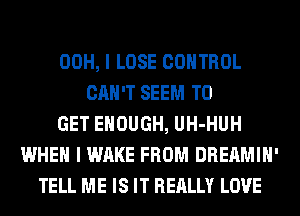 00H, I LOSE CONTROL
CAN'T SEEM TO
GET ENOUGH, UH-HUH
WHEN I WAKE FROM DREAMIH'
TELL ME IS IT REALLY LOVE