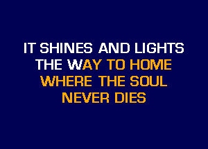 IT SHINES AND LIGHTS
THE WAY TO HOME
WHERE THE SOUL
NEVER DIES