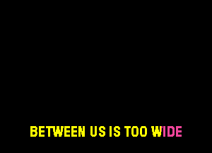 BETWEEN US IS TOO WIDE