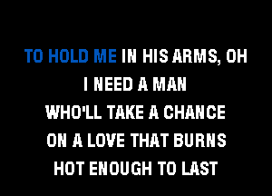 TO HOLD ME IN HISARMS, OH
I NEED A MAN
WHO'LL TAKE A CHANCE
ON A LOVE THAT BURNS
HOT ENOUGH TO LAST