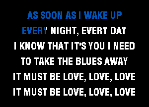 AS SOON AS I WAKE UP
EVERY NIGHT, EVERY DAY
I KNOW THAT IT'S YOU I NEED
TO TAKE THE BLUES AWAY
IT MUST BE LOVE, LOVE, LOVE
IT MUST BE LOVE, LOVE, LOVE