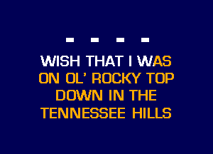 WISH THAT I WAS
0N OL' ROCKY TOP
DOWN IN THE

TENNESSEE HILLS

g