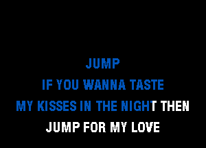 JUMP
IF YOU WANNA TASTE
MY KISSES IN THE NIGHT THEN
JUMP FOR MY LOVE