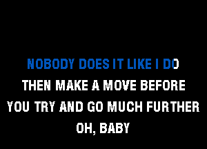 NOBODY DOES IT LIKE I DO
THE MAKE A MOVE BEFORE
YOU TRY AND GO MUCH FURTHER
0H, BABY