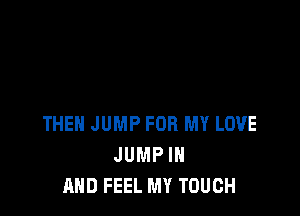 THEN JUMP FOR MY LOVE
JUMP IN
AND FEEL MY TOUCH