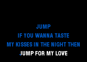 JUMP
IF YOU WANNA TASTE
MY KISSES IN THE NIGHT THEN
JUMP FOR MY LOVE