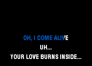 OH, I COME ALIVE
UH...
YOUR LOVE BURNS INSIDE...