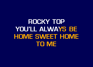 ROCKY TOP
YOU'LL ALWAYS BE

HOME SWEET HOME
TO ME