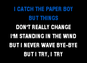 I CATCH THE PAPER BOY
BUT THINGS
DON'T REALLY CHANGE
I'M STANDING IN THE WIND
BUT I NEVER WAVE BYE-BYE
BUTI TRY, I TRY