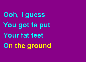 Ooh, I guess
You got ta put

Your fat feet
On the ground