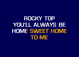 ROCKY TOP
YOU'LL ALWAYS BE

HOME SWEET HOME
TO ME