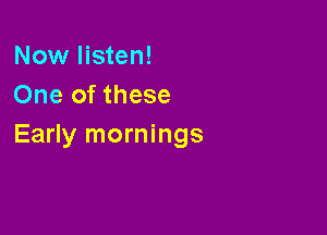 Now listen!
One of these

Early mornings