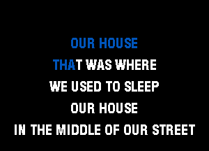 OUR HOUSE
THAT WAS WHERE
WE USED TO SLEEP
OUR HOUSE
IN THE MIDDLE OF OUR STREET