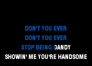 DON'T YOU EVER
DON'T YOU EVER
STOP BEING DANDY
SHOWIH' ME YOU'RE HAHDSOME
