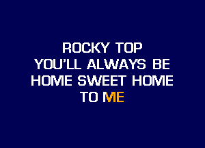 ROCKY TOP
YOU'LL ALWAYS BE

HOME SWEET HOME
TO ME