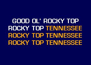 GOOD OL' ROCKY TOP
ROCKY TOP TENNESSEE
ROCKY TOP TENNESSEE
ROCKY TOP TENNESSEE