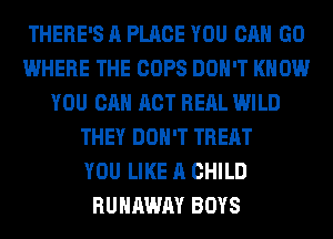 THERE'S A PLACE YOU CAN GO
WHERE THE COPS DON'T KNOW
YOU CAN ACT RERL WILD
THEY DON'T TREAT
YOU LIKE A CHILD
RUNAWAY BOYS