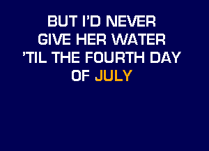 BUT I'D NEVER
GIVE HER WATER
'TIL THE FOURTH DAY
OF JULY