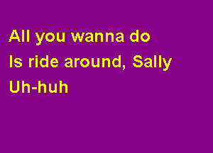 All you wanna do
Is ride around, Sally

Uh-huh