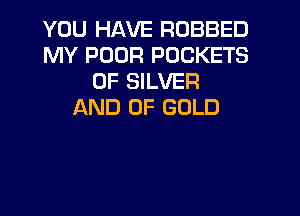 YOU HAVE ROBBED
MY POOR POCKETS
0F SILVER
AND OF GOLD