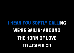 l HEAR YOU SOFTLY CALLING
WE'RE SAILIN' AROUND
THE HORN OF LOVE
TO AGAPULOO